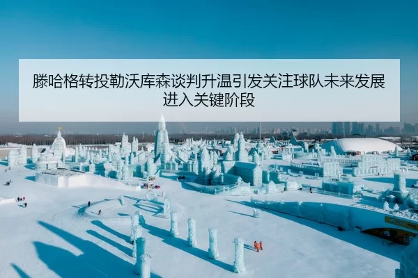 滕哈格转投勒沃库森谈判升温引发关注球队未来发展进入关键阶段