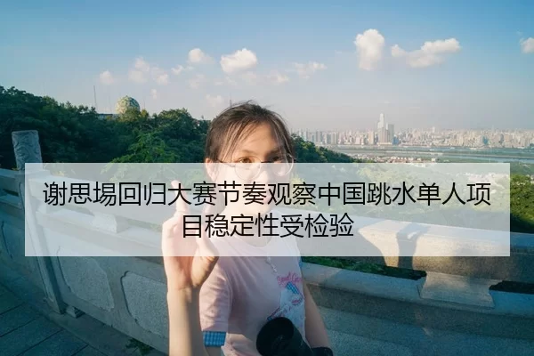 谢思埸回归大赛节奏观察中国跳水单人项目稳定性受检验 - pgdianzi