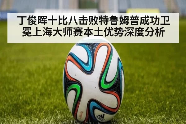 丁俊晖十比八击败特鲁姆普成功卫冕上海大师赛本土优势深度分析 | pgdianzi