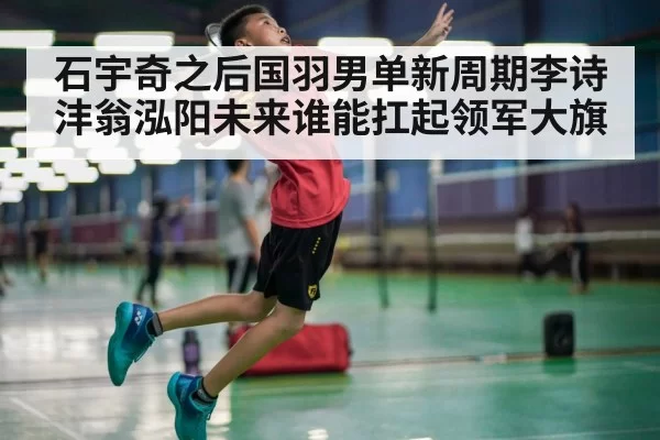 石宇奇之后国羽男单新周期李诗沣翁泓阳未来谁能扛起领军大旗 | pgdianzi