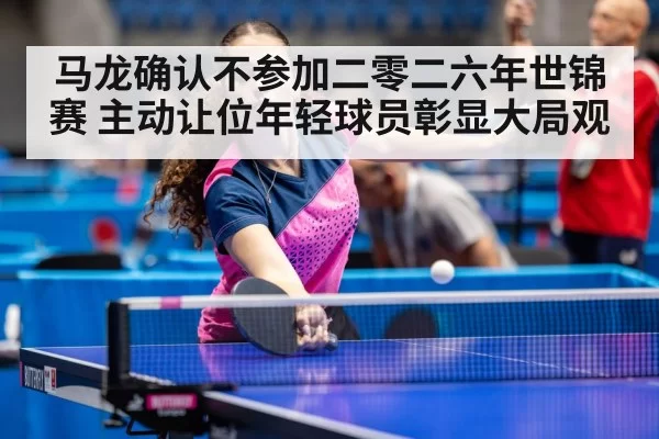 马龙确认不参加二零二六年世锦赛 主动让位年轻球员彰显大局观
