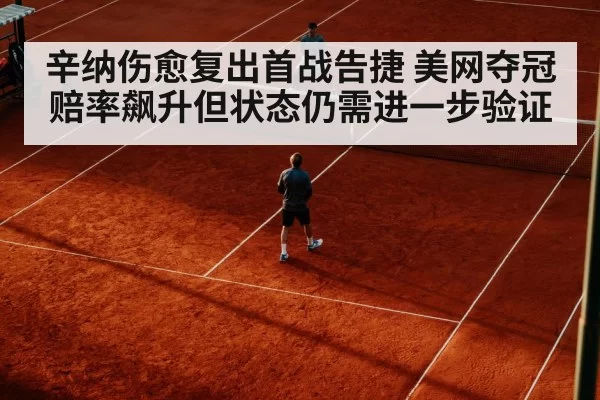 辛纳伤愈复出首战告捷 美网夺冠赔率飙升但状态仍需进一步验证